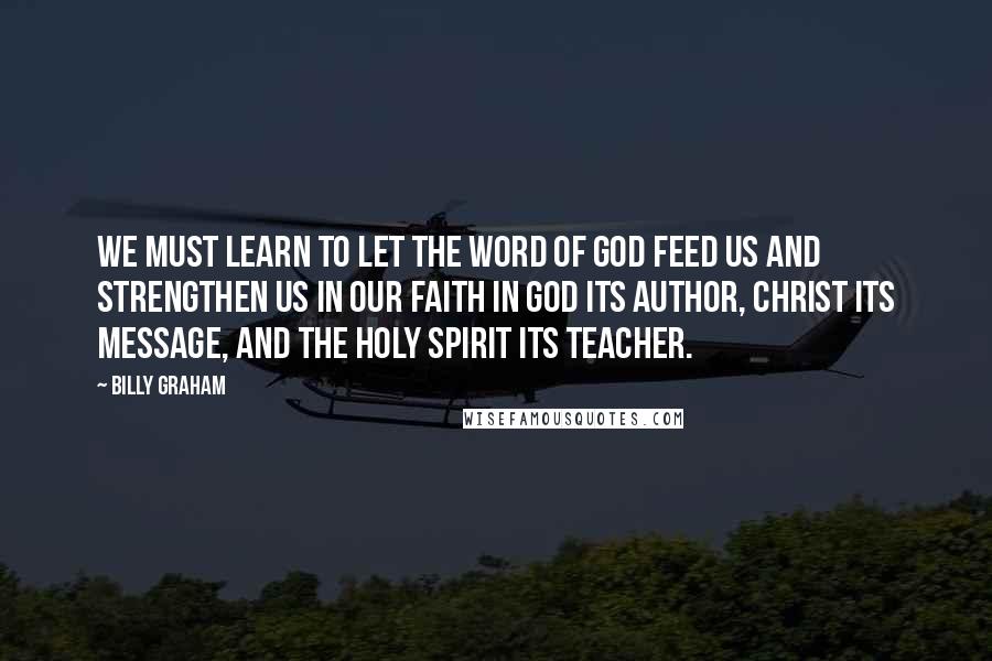 Billy Graham Quotes: We must learn to let the Word of God feed us and strengthen us in our faith in God its author, Christ its message, and the Holy Spirit its teacher.