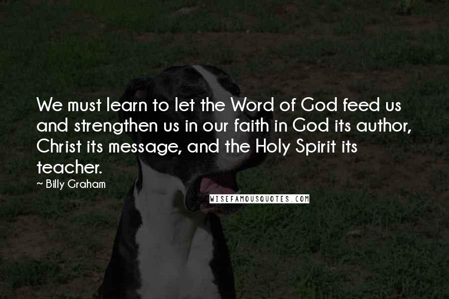 Billy Graham Quotes: We must learn to let the Word of God feed us and strengthen us in our faith in God its author, Christ its message, and the Holy Spirit its teacher.