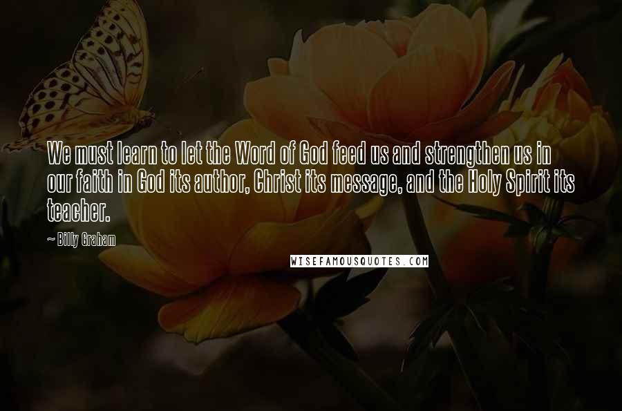 Billy Graham Quotes: We must learn to let the Word of God feed us and strengthen us in our faith in God its author, Christ its message, and the Holy Spirit its teacher.