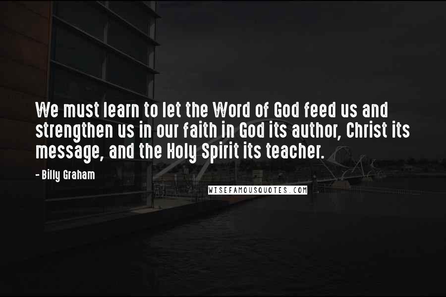 Billy Graham Quotes: We must learn to let the Word of God feed us and strengthen us in our faith in God its author, Christ its message, and the Holy Spirit its teacher.