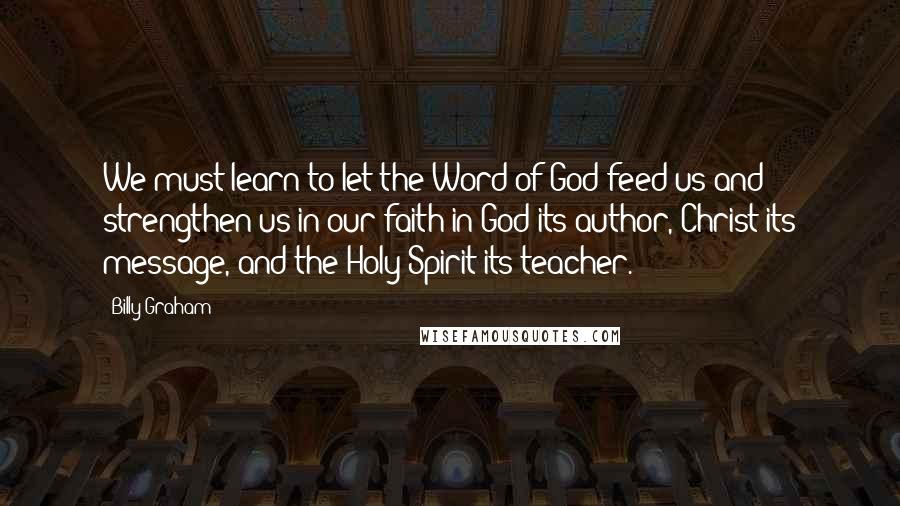 Billy Graham Quotes: We must learn to let the Word of God feed us and strengthen us in our faith in God its author, Christ its message, and the Holy Spirit its teacher.