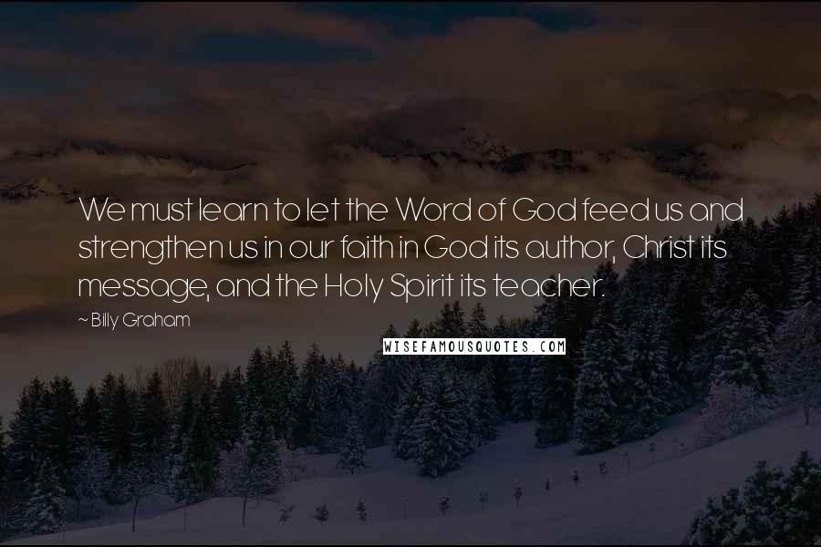 Billy Graham Quotes: We must learn to let the Word of God feed us and strengthen us in our faith in God its author, Christ its message, and the Holy Spirit its teacher.