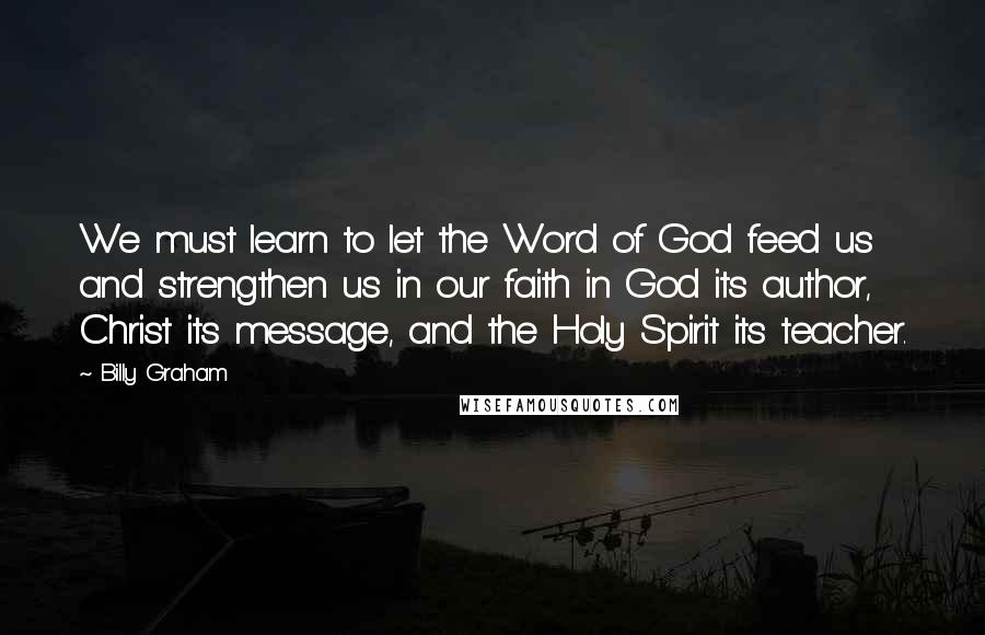 Billy Graham Quotes: We must learn to let the Word of God feed us and strengthen us in our faith in God its author, Christ its message, and the Holy Spirit its teacher.