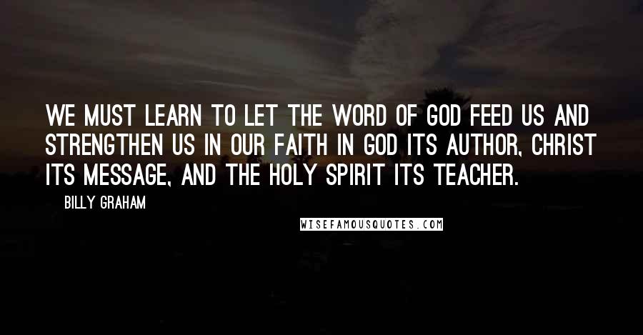 Billy Graham Quotes: We must learn to let the Word of God feed us and strengthen us in our faith in God its author, Christ its message, and the Holy Spirit its teacher.