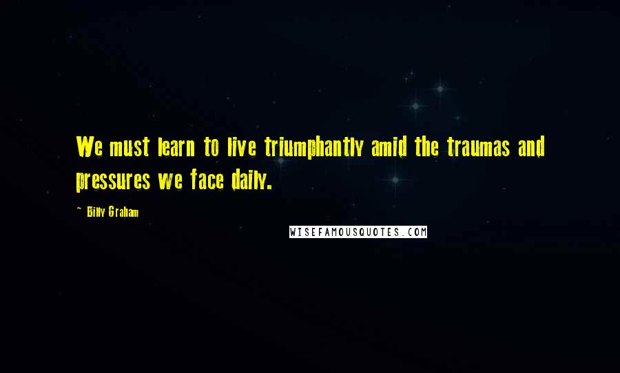 Billy Graham Quotes: We must learn to live triumphantly amid the traumas and pressures we face daily.