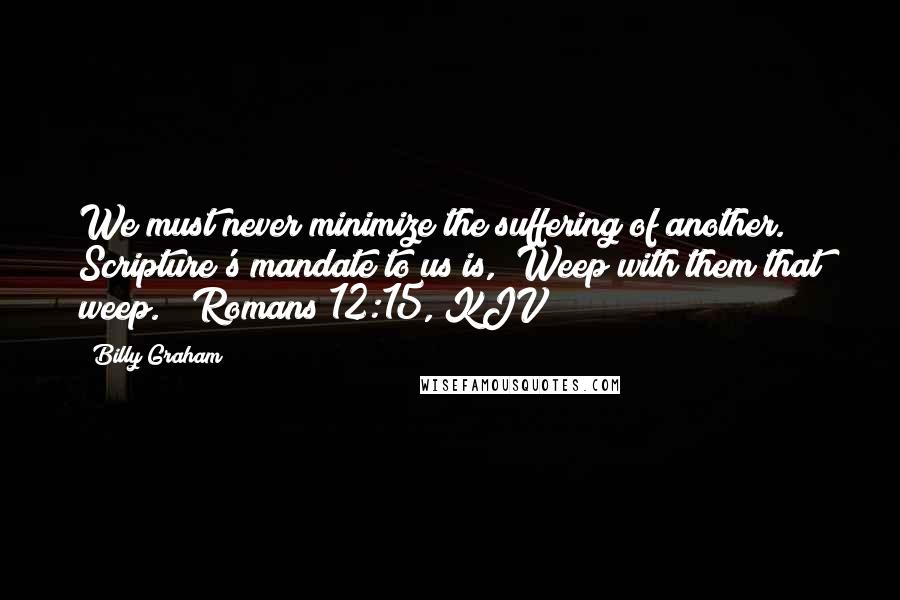 Billy Graham Quotes: We must never minimize the suffering of another. Scripture's mandate to us is, "Weep with them that weep." (Romans 12:15, KJV)