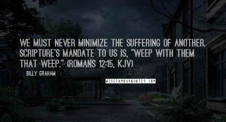 Billy Graham Quotes: We must never minimize the suffering of another. Scripture's mandate to us is, "Weep with them that weep." (Romans 12:15, KJV)