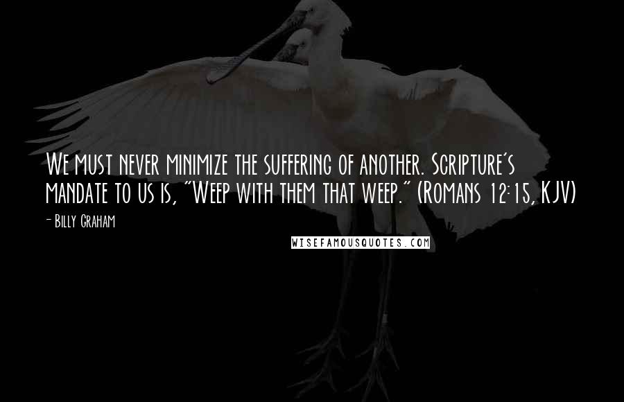 Billy Graham Quotes: We must never minimize the suffering of another. Scripture's mandate to us is, "Weep with them that weep." (Romans 12:15, KJV)