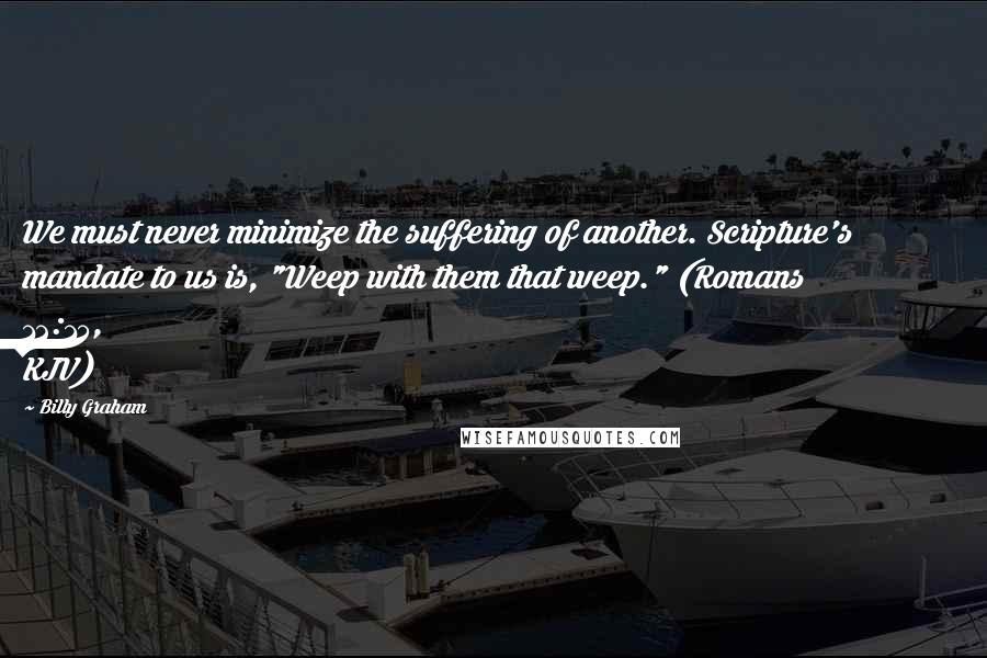 Billy Graham Quotes: We must never minimize the suffering of another. Scripture's mandate to us is, "Weep with them that weep." (Romans 12:15, KJV)