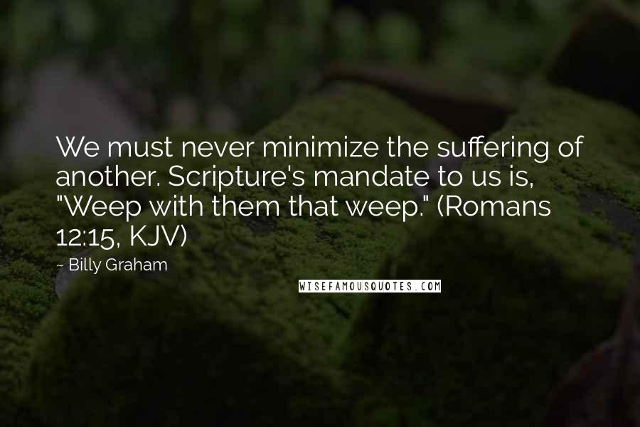 Billy Graham Quotes: We must never minimize the suffering of another. Scripture's mandate to us is, "Weep with them that weep." (Romans 12:15, KJV)