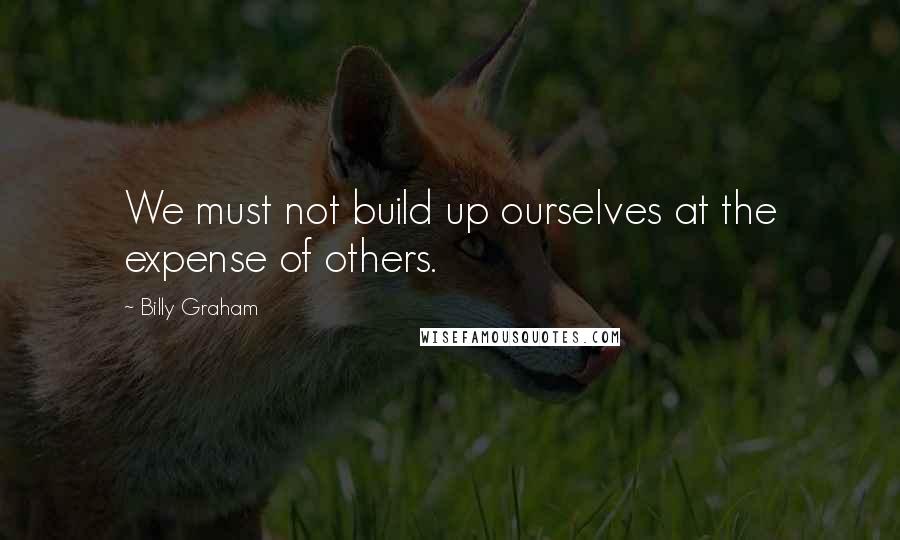 Billy Graham Quotes: We must not build up ourselves at the expense of others.
