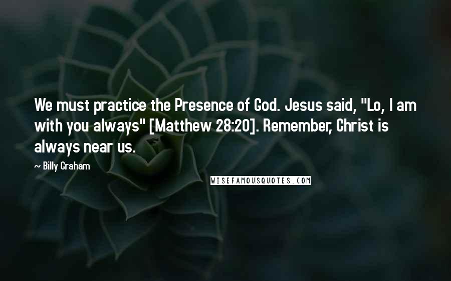 Billy Graham Quotes: We must practice the Presence of God. Jesus said, "Lo, I am with you always" [Matthew 28:20]. Remember, Christ is always near us.