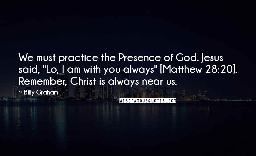 Billy Graham Quotes: We must practice the Presence of God. Jesus said, "Lo, I am with you always" [Matthew 28:20]. Remember, Christ is always near us.