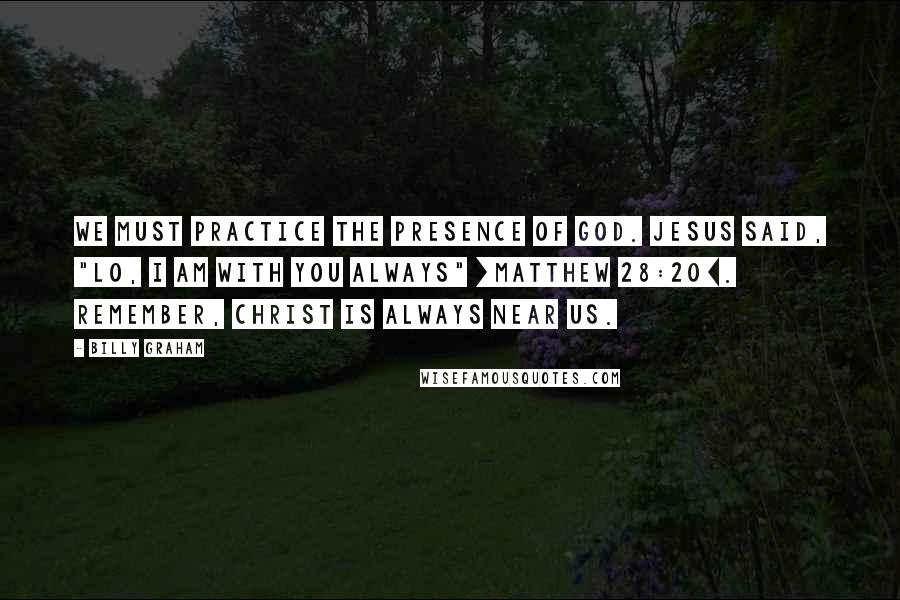 Billy Graham Quotes: We must practice the Presence of God. Jesus said, "Lo, I am with you always" [Matthew 28:20]. Remember, Christ is always near us.