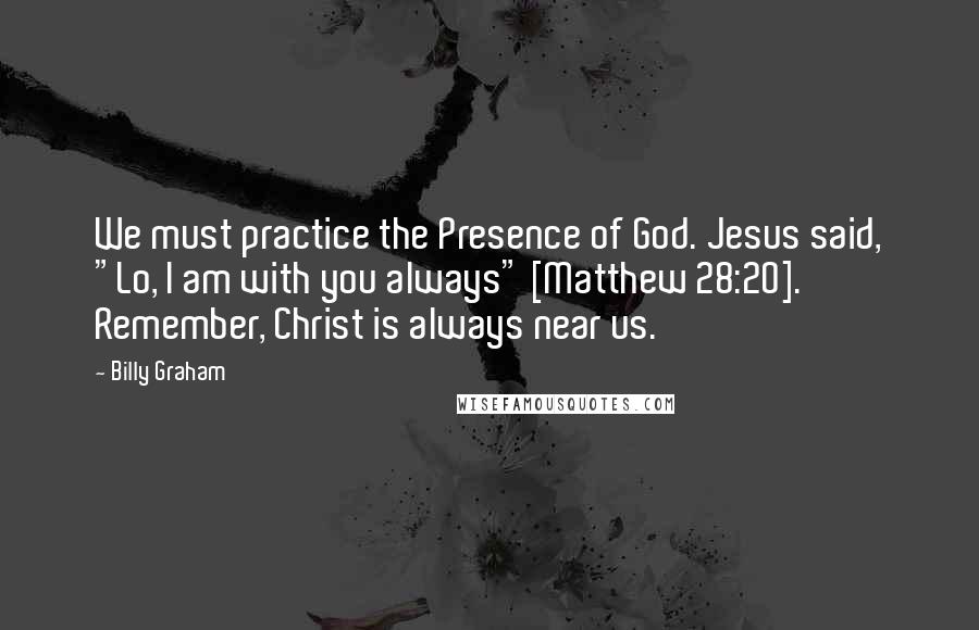 Billy Graham Quotes: We must practice the Presence of God. Jesus said, "Lo, I am with you always" [Matthew 28:20]. Remember, Christ is always near us.