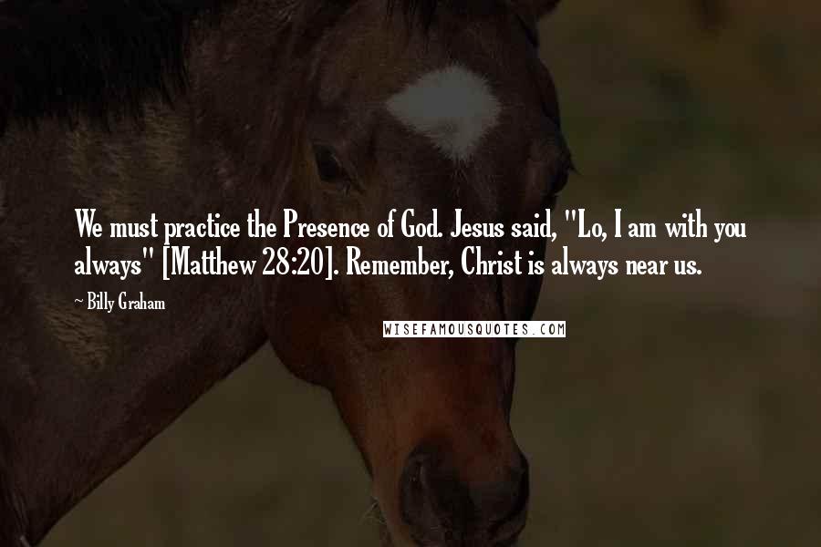 Billy Graham Quotes: We must practice the Presence of God. Jesus said, "Lo, I am with you always" [Matthew 28:20]. Remember, Christ is always near us.