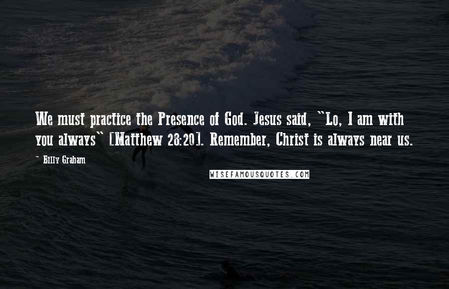 Billy Graham Quotes: We must practice the Presence of God. Jesus said, "Lo, I am with you always" [Matthew 28:20]. Remember, Christ is always near us.