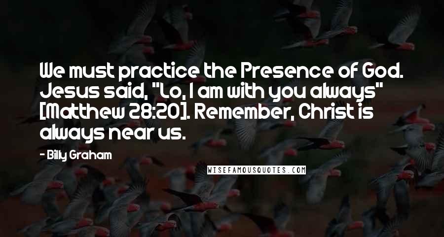 Billy Graham Quotes: We must practice the Presence of God. Jesus said, "Lo, I am with you always" [Matthew 28:20]. Remember, Christ is always near us.