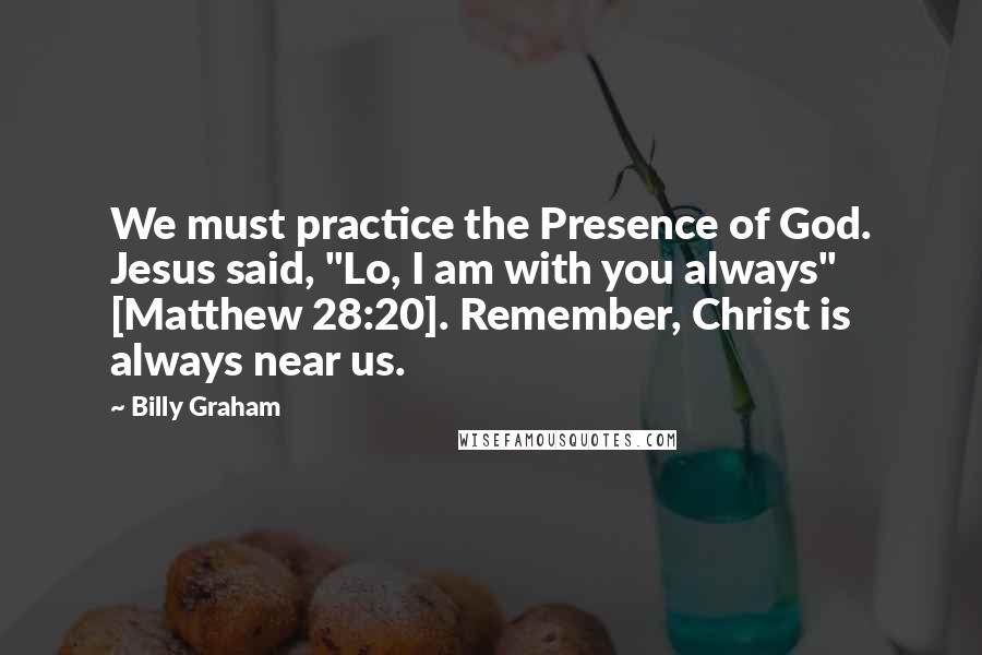 Billy Graham Quotes: We must practice the Presence of God. Jesus said, "Lo, I am with you always" [Matthew 28:20]. Remember, Christ is always near us.