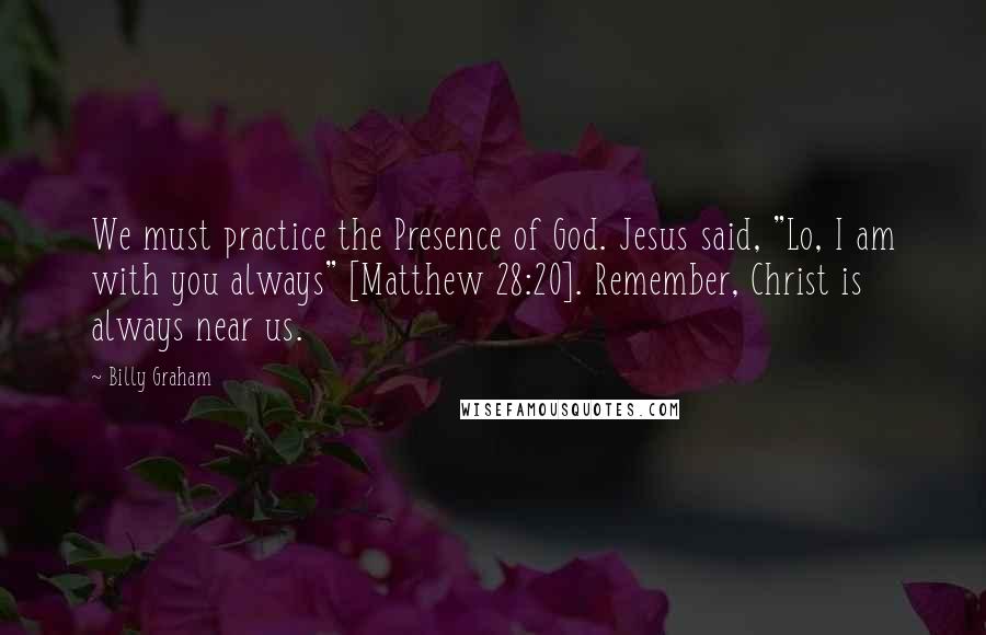 Billy Graham Quotes: We must practice the Presence of God. Jesus said, "Lo, I am with you always" [Matthew 28:20]. Remember, Christ is always near us.
