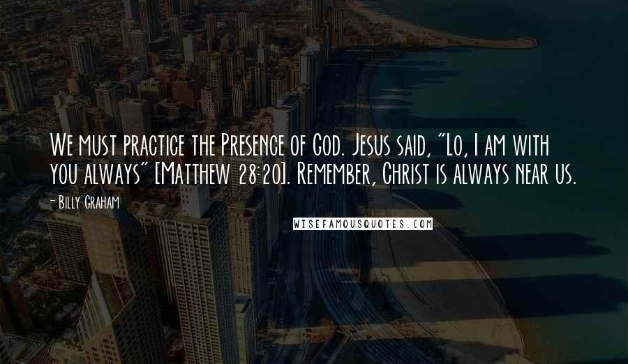 Billy Graham Quotes: We must practice the Presence of God. Jesus said, "Lo, I am with you always" [Matthew 28:20]. Remember, Christ is always near us.