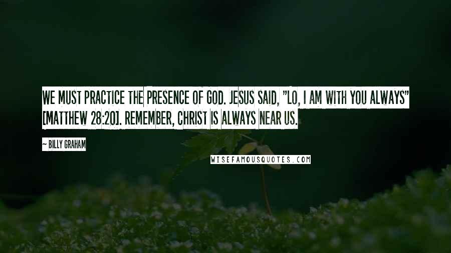 Billy Graham Quotes: We must practice the Presence of God. Jesus said, "Lo, I am with you always" [Matthew 28:20]. Remember, Christ is always near us.