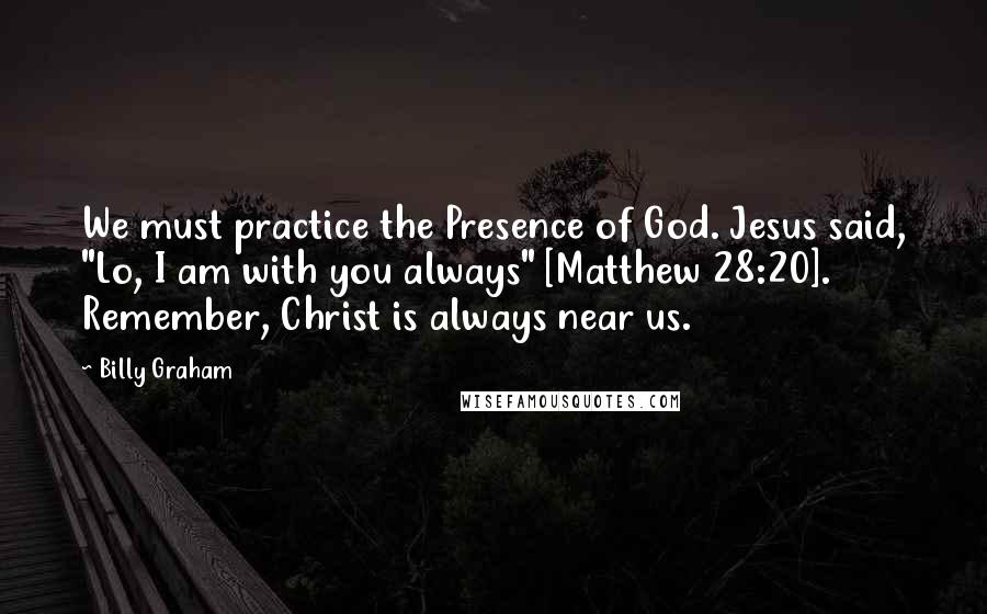 Billy Graham Quotes: We must practice the Presence of God. Jesus said, "Lo, I am with you always" [Matthew 28:20]. Remember, Christ is always near us.