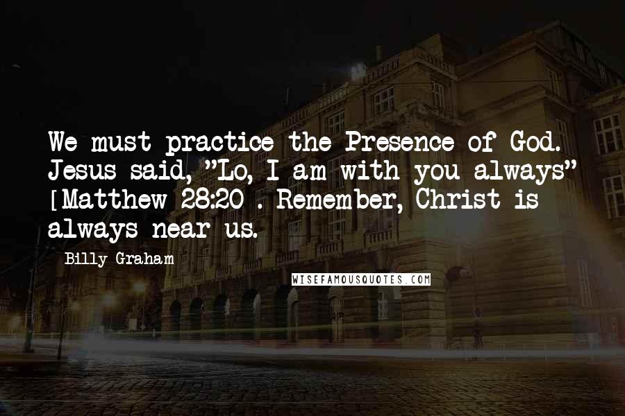 Billy Graham Quotes: We must practice the Presence of God. Jesus said, "Lo, I am with you always" [Matthew 28:20]. Remember, Christ is always near us.