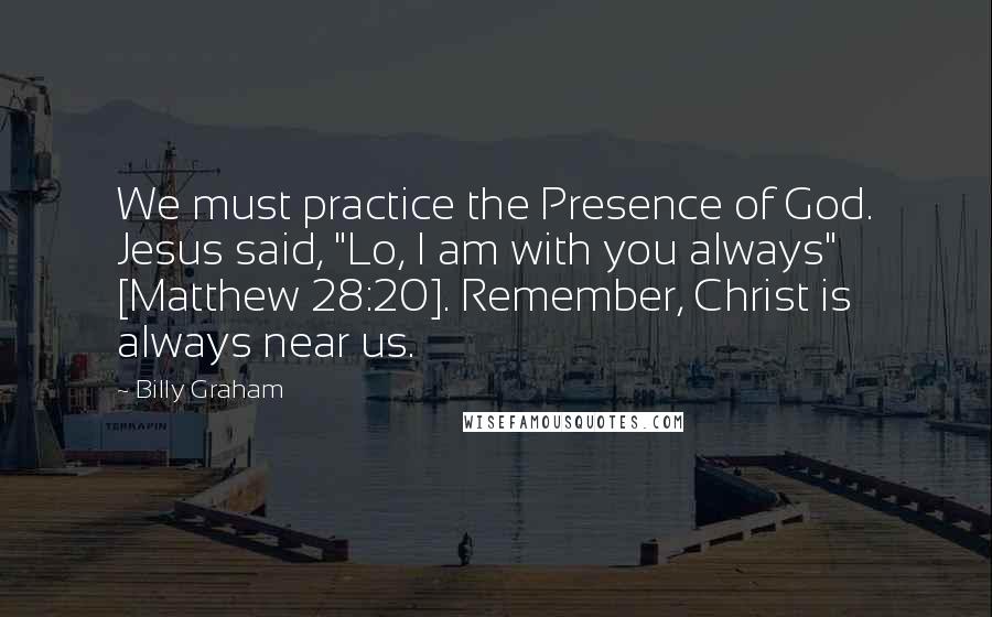Billy Graham Quotes: We must practice the Presence of God. Jesus said, "Lo, I am with you always" [Matthew 28:20]. Remember, Christ is always near us.