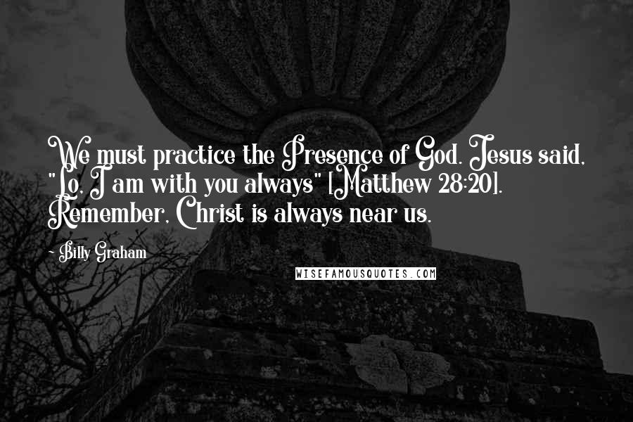 Billy Graham Quotes: We must practice the Presence of God. Jesus said, "Lo, I am with you always" [Matthew 28:20]. Remember, Christ is always near us.