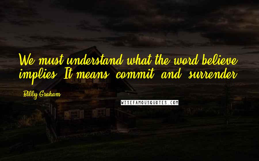 Billy Graham Quotes: We must understand what the word believe implies. It means "commit" and "surrender.
