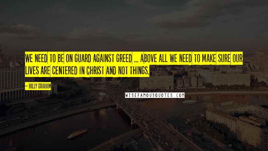 Billy Graham Quotes: We need to be on guard against greed ... above all we need to make sure our lives are centered in Christ and not things.