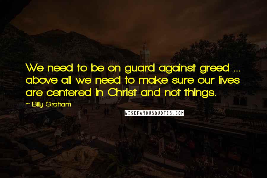 Billy Graham Quotes: We need to be on guard against greed ... above all we need to make sure our lives are centered in Christ and not things.