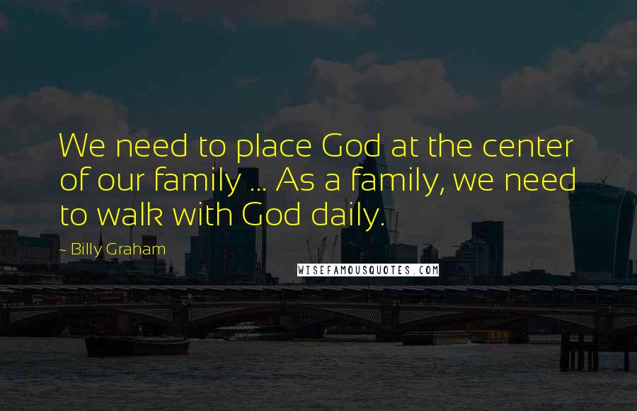 Billy Graham Quotes: We need to place God at the center of our family ... As a family, we need to walk with God daily.