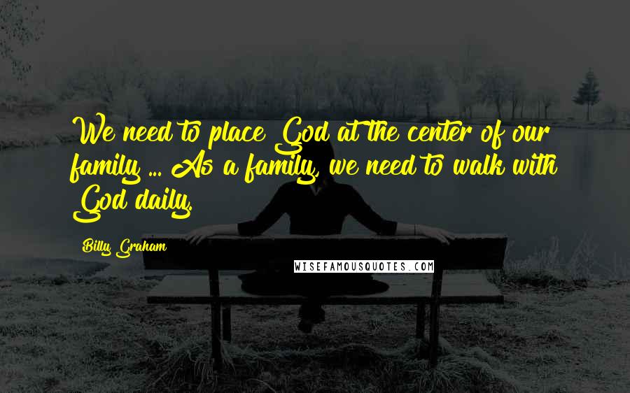 Billy Graham Quotes: We need to place God at the center of our family ... As a family, we need to walk with God daily.