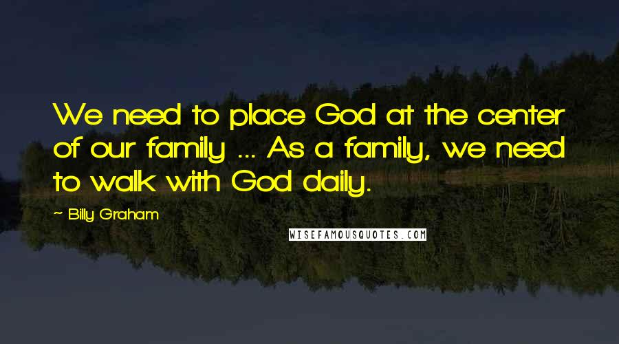 Billy Graham Quotes: We need to place God at the center of our family ... As a family, we need to walk with God daily.