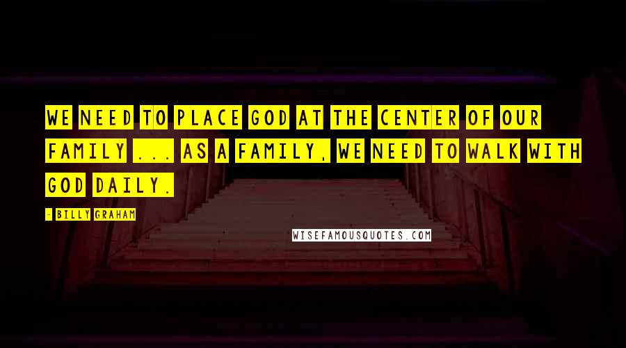 Billy Graham Quotes: We need to place God at the center of our family ... As a family, we need to walk with God daily.