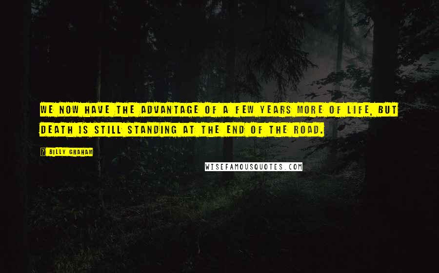 Billy Graham Quotes: We now have the advantage of a few years more of life, but death is still standing at the end of the road.