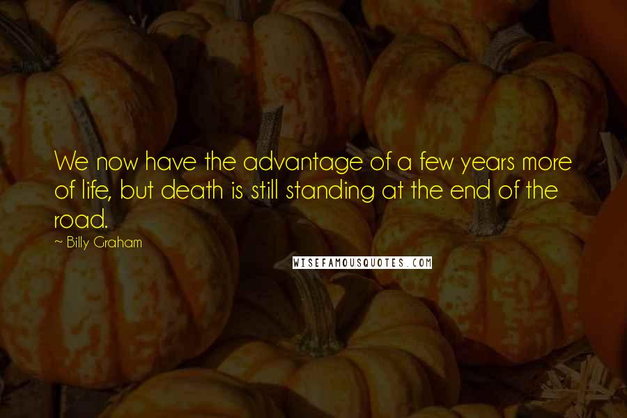 Billy Graham Quotes: We now have the advantage of a few years more of life, but death is still standing at the end of the road.