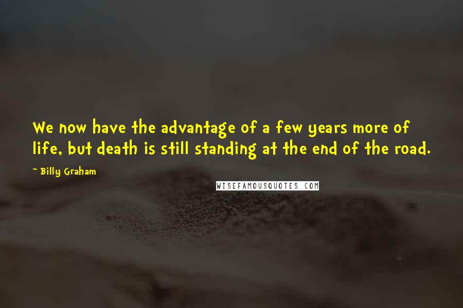 Billy Graham Quotes: We now have the advantage of a few years more of life, but death is still standing at the end of the road.