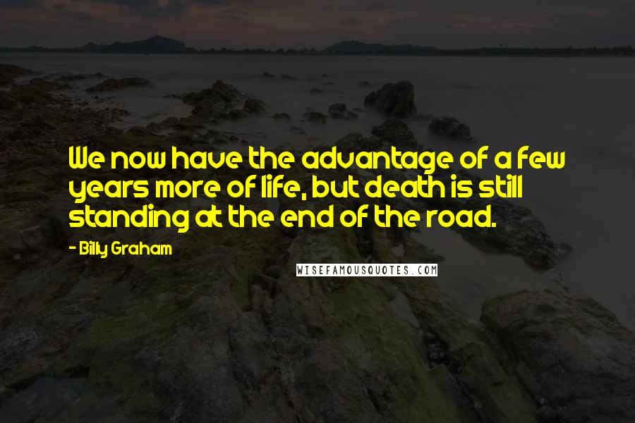 Billy Graham Quotes: We now have the advantage of a few years more of life, but death is still standing at the end of the road.