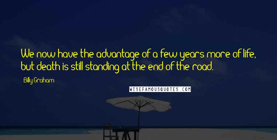 Billy Graham Quotes: We now have the advantage of a few years more of life, but death is still standing at the end of the road.