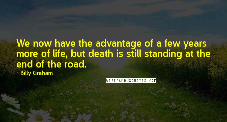 Billy Graham Quotes: We now have the advantage of a few years more of life, but death is still standing at the end of the road.