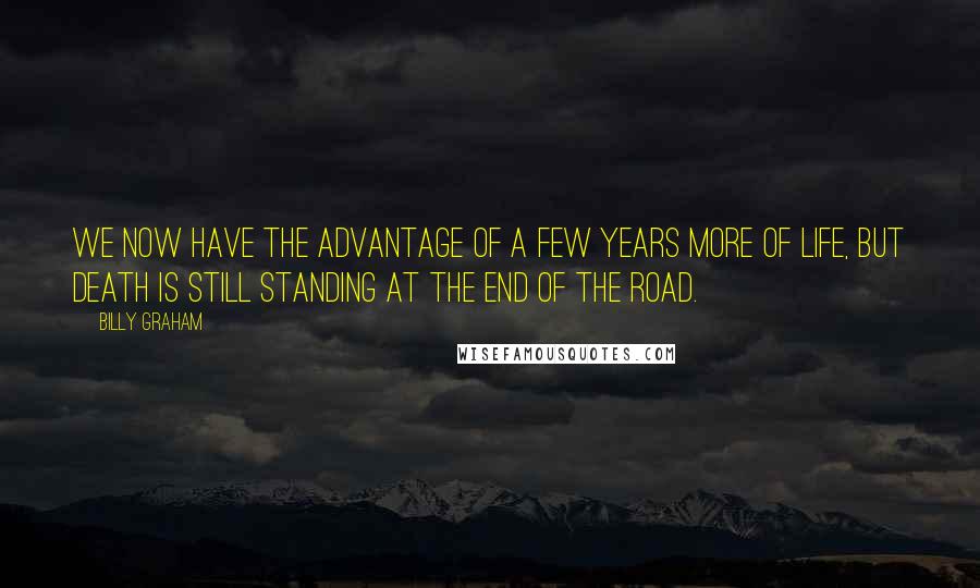 Billy Graham Quotes: We now have the advantage of a few years more of life, but death is still standing at the end of the road.