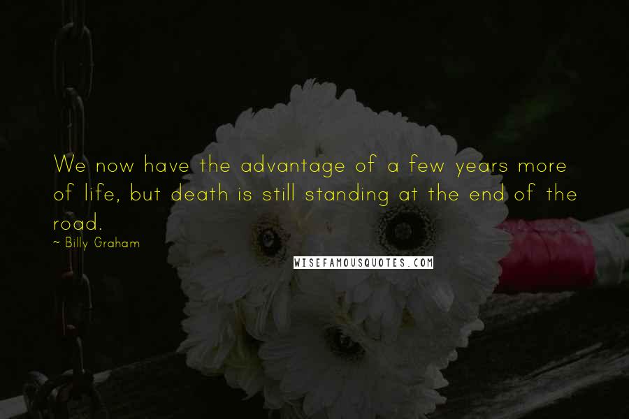 Billy Graham Quotes: We now have the advantage of a few years more of life, but death is still standing at the end of the road.