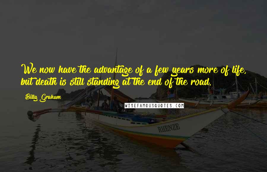 Billy Graham Quotes: We now have the advantage of a few years more of life, but death is still standing at the end of the road.