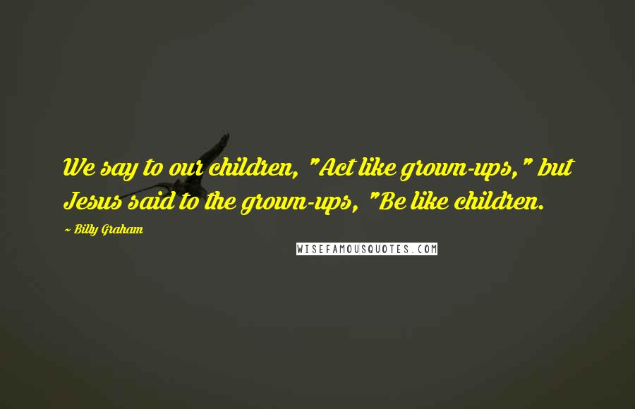 Billy Graham Quotes: We say to our children, "Act like grown-ups," but Jesus said to the grown-ups, "Be like children.