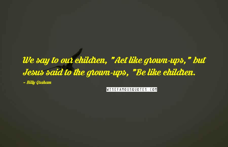 Billy Graham Quotes: We say to our children, "Act like grown-ups," but Jesus said to the grown-ups, "Be like children.