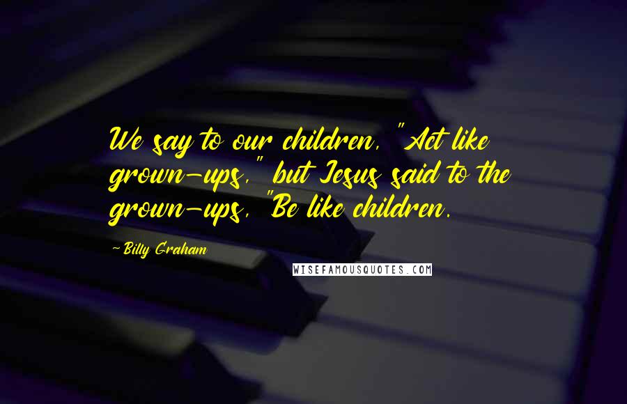 Billy Graham Quotes: We say to our children, "Act like grown-ups," but Jesus said to the grown-ups, "Be like children.