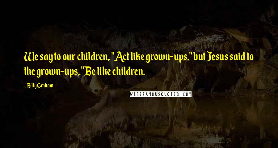 Billy Graham Quotes: We say to our children, "Act like grown-ups," but Jesus said to the grown-ups, "Be like children.